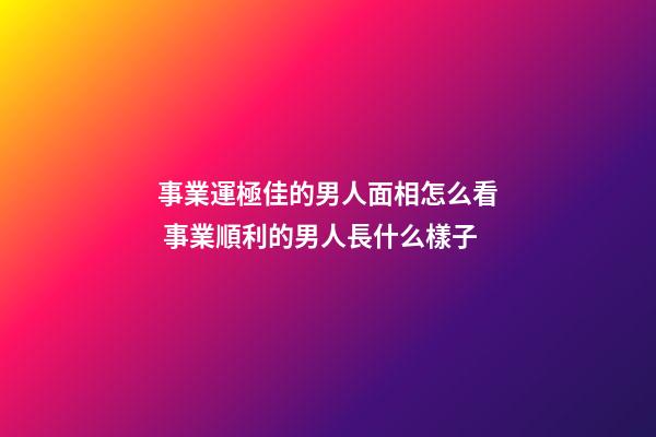 事業運極佳的男人面相怎么看 事業順利的男人長什么樣子